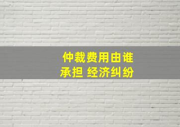 仲裁费用由谁承担 经济纠纷